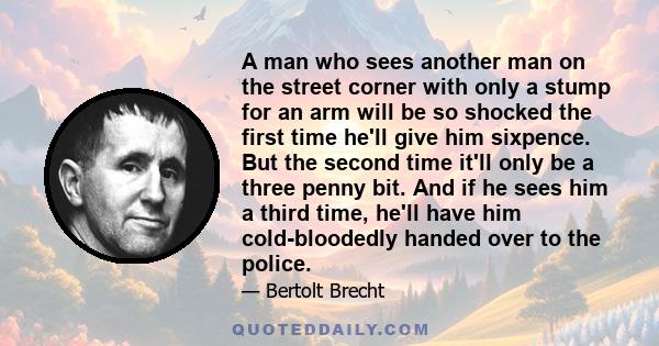 A man who sees another man on the street corner with only a stump for an arm will be so shocked the first time he'll give him sixpence. But the second time it'll only be a three penny bit. And if he sees him a third