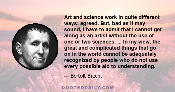 Art and science work in quite different ways: agreed. But, bad as it may sound, I have to admit that I cannot get along as an artist without the use of one or two sciences. ... In my view, the great and complicated