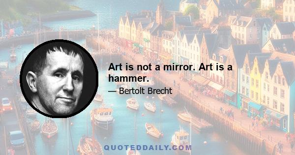 Art is not a mirror. Art is a hammer.