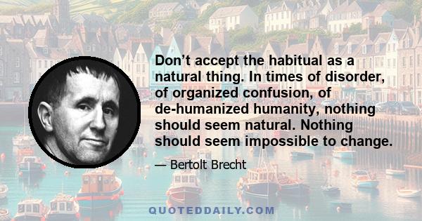 Don’t accept the habitual as a natural thing. In times of disorder, of organized confusion, of de-humanized humanity, nothing should seem natural. Nothing should seem impossible to change.