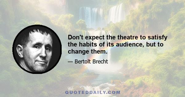 Don't expect the theatre to satisfy the habits of its audience, but to change them.