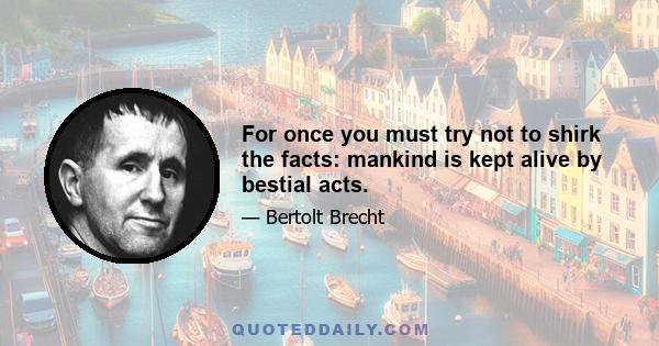 For once you must try not to shirk the facts: mankind is kept alive by bestial acts.