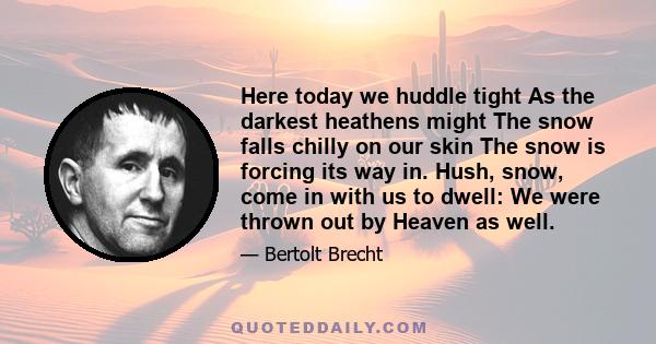 Here today we huddle tight As the darkest heathens might The snow falls chilly on our skin The snow is forcing its way in. Hush, snow, come in with us to dwell: We were thrown out by Heaven as well.