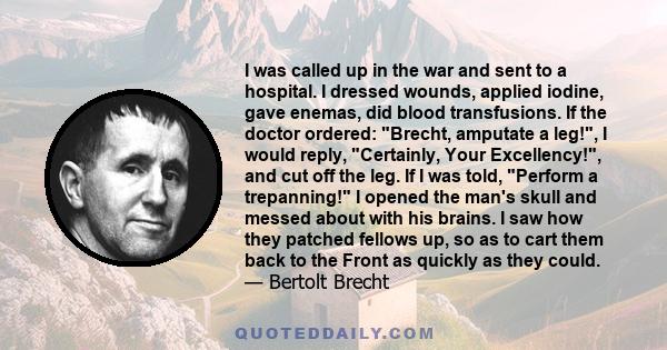 I was called up in the war and sent to a hospital. I dressed wounds, applied iodine, gave enemas, did blood transfusions. If the doctor ordered: Brecht, amputate a leg!, I would reply, Certainly, Your Excellency!, and