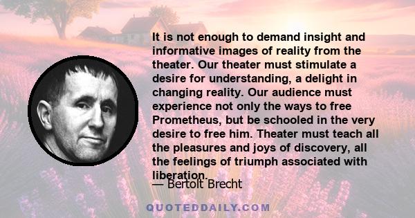 It is not enough to demand insight and informative images of reality from the theater. Our theater must stimulate a desire for understanding, a delight in changing reality.