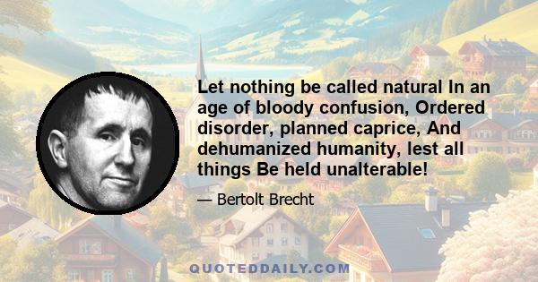 Let nothing be called natural In an age of bloody confusion, Ordered disorder, planned caprice, And dehumanized humanity, lest all things Be held unalterable!