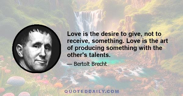 Love is the desire to give, not to receive, something. Love is the art of producing something with the other's talents.