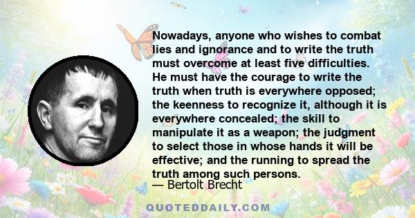 Nowadays, anyone who wishes to combat lies and ignorance and to write the truth must overcome at least five difficulties. He must have the courage to write the truth when truth is everywhere opposed; the keenness to