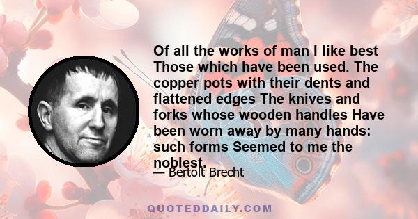 Of all the works of man I like best Those which have been used. The copper pots with their dents and flattened edges The knives and forks whose wooden handles Have been worn away by many hands: such forms Seemed to me