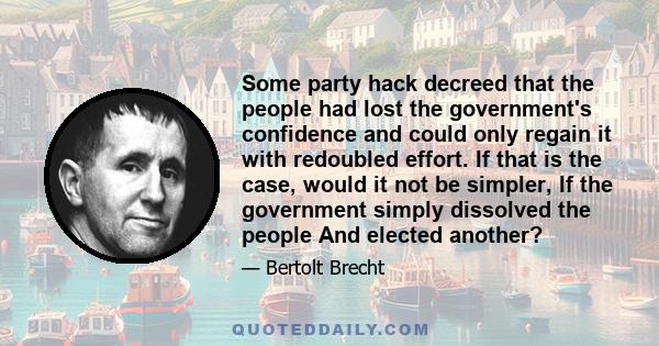 Some party hack decreed that the people had lost the government's confidence and could only regain it with redoubled effort. If that is the case, would it not be simpler, If the government simply dissolved the people