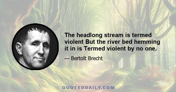 The headlong stream is termed violent But the river bed hemming it in is Termed violent by no one.