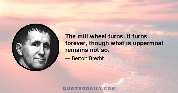 The mill wheel turns, it turns forever, though what is uppermost remains not so.