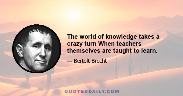 The world of knowledge takes a crazy turn When teachers themselves are taught to learn.