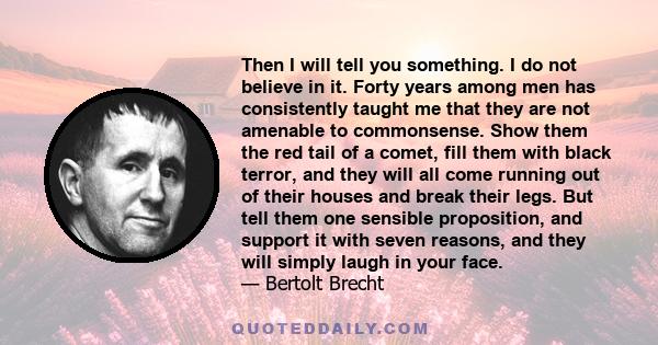 Then I will tell you something. I do not believe in it. Forty years among men has consistently taught me that they are not amenable to commonsense. Show them the red tail of a comet, fill them with black terror, and