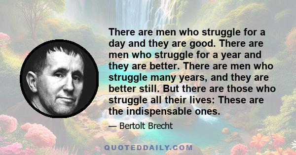 There are men who struggle for a day and they are good. There are men who struggle for a year and they are better. There are men who struggle many years, and they are better still. But there are those who struggle all