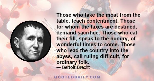 Those who take the most from the table, teach contentment. Those for whom the taxes are destined, demand sacrifice. Those who eat their fill, speak to the hungry, of wonderful times to come. Those who lead the country