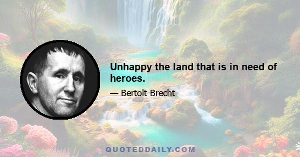 Unhappy the land that is in need of heroes.