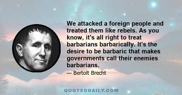 We attacked a foreign people and treated them like rebels. As you know, it's all right to treat barbarians barbarically. It's the desire to be barbaric that makes governments call their enemies barbarians.