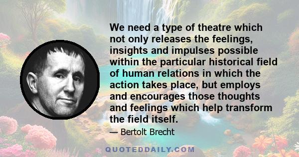 We need a type of theatre which not only releases the feelings, insights and impulses possible within the particular historical field of human relations in which the action takes place, but employs and encourages those