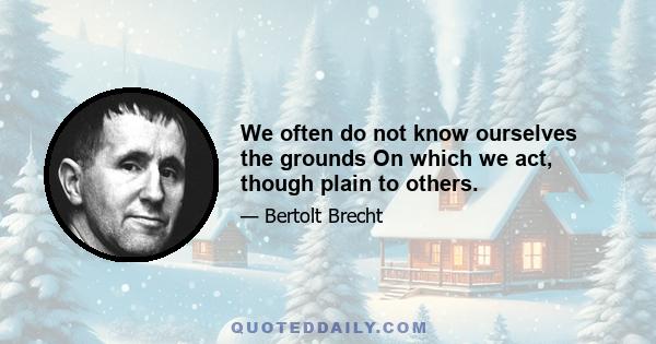 We often do not know ourselves the grounds On which we act, though plain to others.