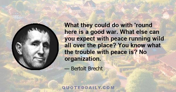 What they could do with 'round here is a good war. What else can you expect with peace running wild all over the place? You know what the trouble with peace is? No organization.