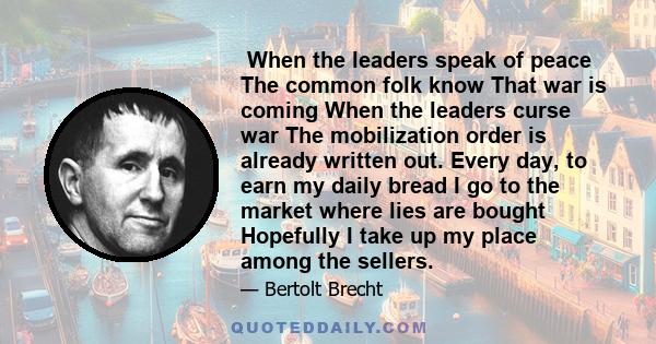 　When the leaders speak of peace 　The common folk know 　That war is coming 　When the leaders curse war 　The mobilization order is already written out. Every day, to earn my daily bread 　I go to the market where lies are 