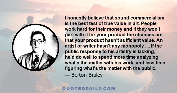 I honestly believe that sound commercialism is the best test of true value in art. People work hard for their money and if they won't part with it for your product the chances are that your product hasn't sufficient