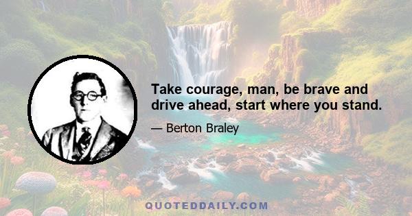 Take courage, man, be brave and drive ahead, start where you stand.