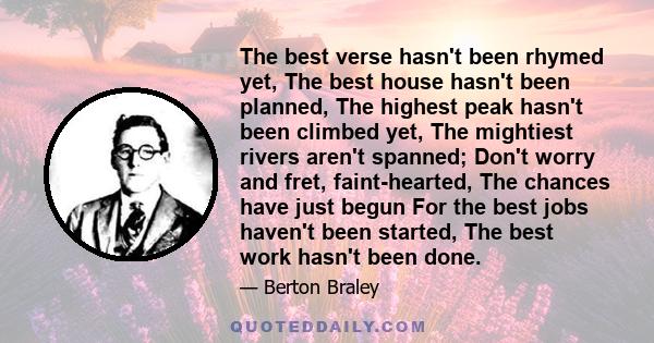 The best verse hasn't been rhymed yet, The best house hasn't been planned, The highest peak hasn't been climbed yet, The mightiest rivers aren't spanned; Don't worry and fret, faint-hearted, The chances have just begun