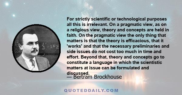 For strictly scientific or technological purposes all this is irrelevant. On a pragmatic view, as on a religious view, theory and concepts are held in faith. On the pragmatic view the only thing that matters is that the 