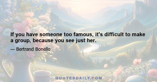 If you have someone too famous, it's difficult to make a group, because you see just her.