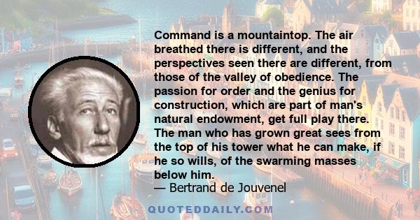 Command is a mountaintop. The air breathed there is different, and the perspectives seen there are different, from those of the valley of obedience. The passion for order and the genius for construction, which are part