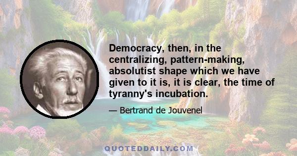 Democracy, then, in the centralizing, pattern-making, absolutist shape which we have given to it is, it is clear, the time of tyranny's incubation.