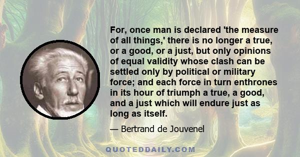 For, once man is declared 'the measure of all things,' there is no longer a true, or a good, or a just, but only opinions of equal validity whose clash can be settled only by political or military force; and each force