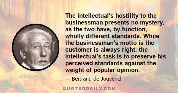 The intellectual's hostility to the businessman presents no mystery, as the two have, by function, wholly different standards. While the businessman's motto is the customer is always right, the intellectual's task is to 