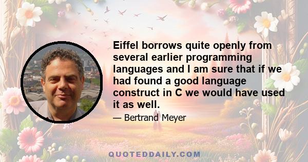 Eiffel borrows quite openly from several earlier programming languages and I am sure that if we had found a good language construct in C we would have used it as well.