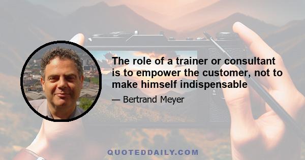 The role of a trainer or consultant is to empower the customer, not to make himself indispensable