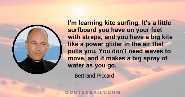 I'm learning kite surfing. It's a little surfboard you have on your feet with straps, and you have a big kite like a power glider in the air that pulls you. You don't need waves to move, and it makes a big spray of