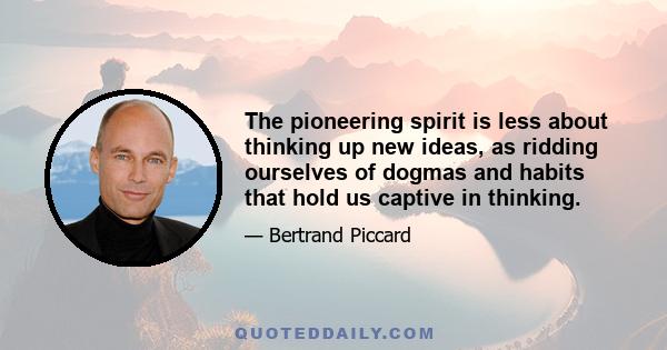 The pioneering spirit is less about thinking up new ideas, as ridding ourselves of dogmas and habits that hold us captive in thinking.