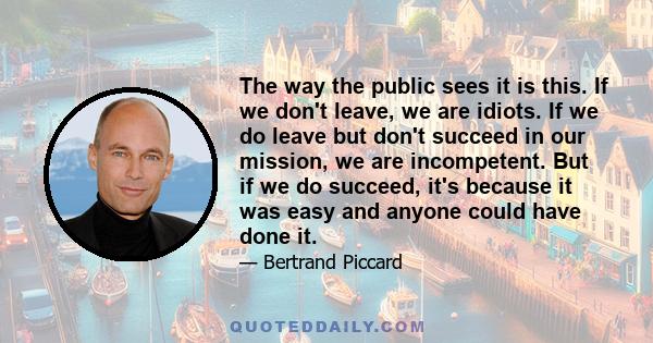 The way the public sees it is this. If we don't leave, we are idiots. If we do leave but don't succeed in our mission, we are incompetent. But if we do succeed, it's because it was easy and anyone could have done it.