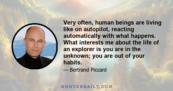 Very often, human beings are living like on autopilot, reacting automatically with what happens. What interests me about the life of an explorer is you are in the unknown; you are out of your habits.