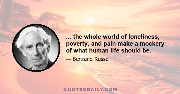 ... the whole world of loneliness, poverty, and pain make a mockery of what human life should be.