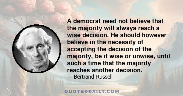 A democrat need not believe that the majority will always reach a wise decision. He should however believe in the necessity of accepting the decision of the majority, be it wise or unwise, until such a time that the