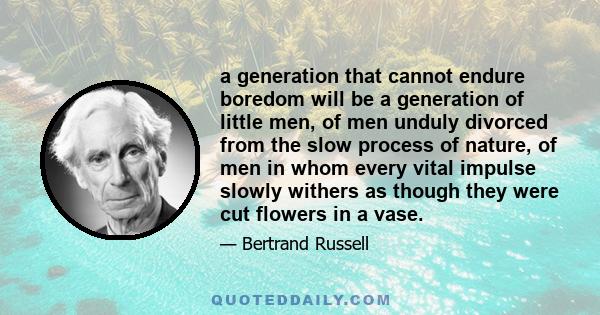 a generation that cannot endure boredom will be a generation of little men, of men unduly divorced from the slow process of nature, of men in whom every vital impulse slowly withers as though they were cut flowers in a