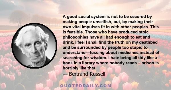 A good social system is not to be secured by making people unselfish, but, by making their own vital impulses fit in with other peoples. This is feasible. Those who have produced stoic philosophies have all had enough