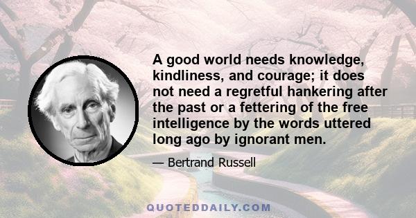 A good world needs knowledge, kindliness, and courage; it does not need a regretful hankering after the past or a fettering of the free intelligence by the words uttered long ago by ignorant men.