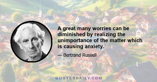 A great many worries can be diminished by realizing the unimportance of the matter which is causing anxiety.