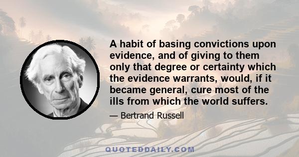 A habit of basing convictions upon evidence, and of giving to them only that degree or certainty which the evidence warrants, would, if it became general, cure most of the ills from which the world suffers.