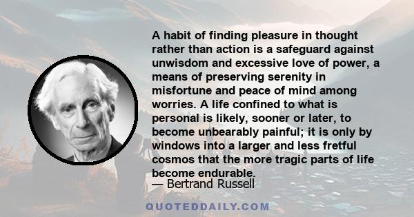 A habit of finding pleasure in thought rather than action is a safeguard against unwisdom and excessive love of power, a means of preserving serenity in misfortune and peace of mind among worries. A life confined to