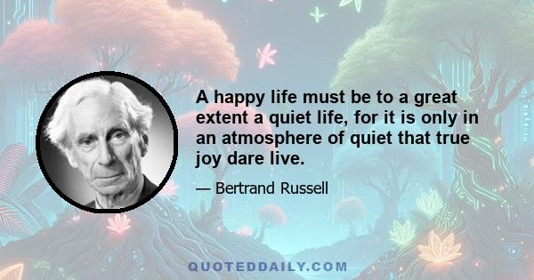 A happy life must be to a great extent a quiet life, for it is only in an atmosphere of quiet that true joy dare live.